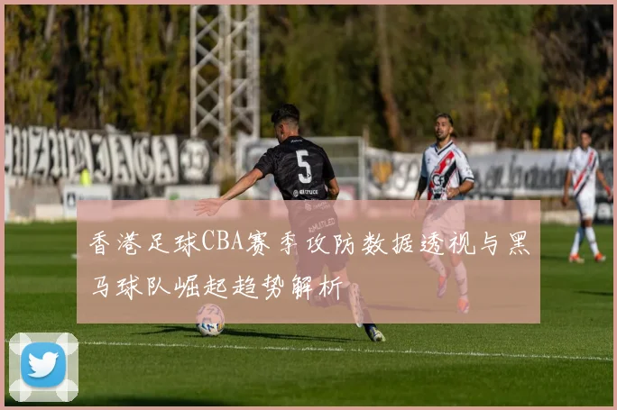 香港足球CBA赛季攻防数据透视与黑马球队崛起趋势解析