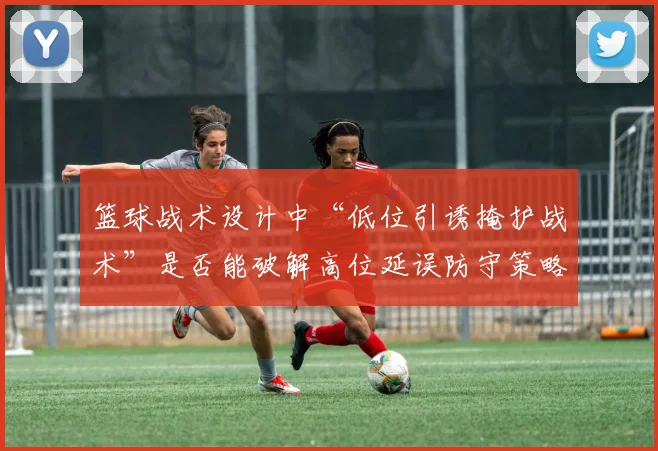 篮球战术设计中“低位引诱掩护战术”是否能破解高位延误防守策略