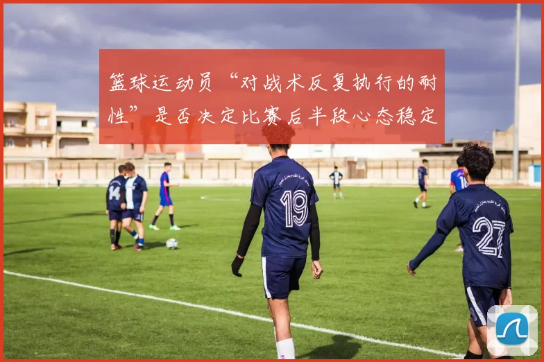 篮球运动员“对战术反复执行的耐性”是否决定比赛后半段心态稳定